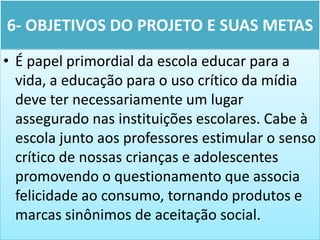 6- OBJETIVOS DO PROJETO E SUAS METAS
• É papel primordial da escola educar para a
  vida, a educação para o uso crítico da mídia
  deve ter necessariamente um lugar
  assegurado nas instituições escolares. Cabe à
  escola junto aos professores estimular o senso
  crítico de nossas crianças e adolescentes
  promovendo o questionamento que associa
  felicidade ao consumo, tornando produtos e
  marcas sinônimos de aceitação social.
 