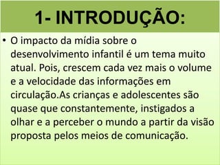 1- INTRODUÇÃO:
• O impacto da mídia sobre o
  desenvolvimento infantil é um tema muito
  atual. Pois, crescem cada vez mais o volume
  e a velocidade das informações em
  circulação.As crianças e adolescentes são
  quase que constantemente, instigados a
  olhar e a perceber o mundo a partir da visão
  proposta pelos meios de comunicação.
 