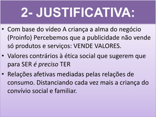 2- JUSTIFICATIVA:
• Com base do vídeo A criança a alma do negócio
  (Proinfo) Percebemos que a publicidade não vende
  só produtos e serviços: VENDE VALORES.
• Valores contrários à ética social que sugerem que
  para SER é preciso TER
• Relações afetivas mediadas pelas relações de
  consumo. Distanciando cada vez mais a criança do
  convívio social e familiar.
 