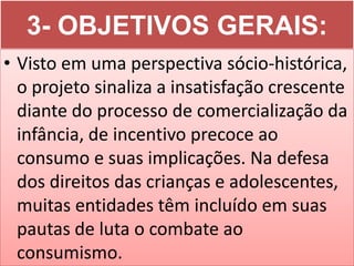 3- OBJETIVOS GERAIS:
• Visto em uma perspectiva sócio-histórica,
  o projeto sinaliza a insatisfação crescente
  diante do processo de comercialização da
  infância, de incentivo precoce ao
  consumo e suas implicações. Na defesa
  dos direitos das crianças e adolescentes,
  muitas entidades têm incluído em suas
  pautas de luta o combate ao
  consumismo.
 