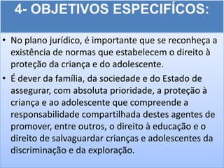 4- OBJETIVOS ESPECIFÍCOS:

• No plano jurídico, é importante que se reconheça a
  existência de normas que estabelecem o direito à
  proteção da criança e do adolescente.
• É dever da família, da sociedade e do Estado de
  assegurar, com absoluta prioridade, a proteção à
  criança e ao adolescente que compreende a
  responsabilidade compartilhada destes agentes de
  promover, entre outros, o direito à educação e o
  direito de salvaguardar crianças e adolescentes da
  discriminação e da exploração.
 