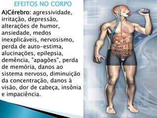 EFEITOS NO CORPO
A)Cérebro: agressividade,
irritação, depressão,
alterações de humor,
ansiedade, medos
inexplicáveis, nervosismo,
perda de auto-estima,
alucinações, epilepsia,
demência, "apagões", perda
de memória, danos ao
sistema nervoso, diminuição
da concentração, danos à
visão, dor de cabeça, insônia
e impaciência.
 