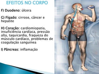 EFEITOS NO CORPO
F) Duodeno: úlcera
G) Fígado: cirrose, câncer e
hepatite
H) Coração: cardiomiopatia,
insuficiência cardíaca, pressão
alta, taquicardia, fraqueza do
músculo cardíaco, problemas de
coagulação sanguínea
I) Pâncreas: inflamação
 