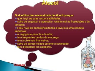 Causas
O alcoólico tem necessidade de álcool porque:
quer fugir às suas responsabilidades;
sofre de angústia, é agressivo, resiste mal às frustrações e às
tensões;
o seu nível de consciência tende a levá-lo a uma conduta
impulsiva;
é negligente perante a família;
tem frequentes perdas de emprego;
tem problemas financeiros;
sofre de agressividade perante a sociedade;
tem dificuldade em colaborar.
 