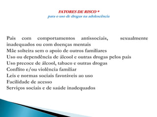 FATORES DE RISCO *
para o uso de drogas na adolescência
Pais com comportamentos antissociais, sexualmente
inadequados ou com doenças mentais
Mãe solteira sem o apoio de outros familiares
Uso ou dependência de álcool e outras drogas pelos pais
Uso precoce de álcool, tabaco e outras drogas
Conflito e/ou violência familiar
Leis e normas sociais favoráveis ao uso
Facilidade de acesso
Serviços sociais e de saúde inadequados
 