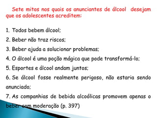 Sete mitos nos quais os anunciantes de álcool desejam
que os adolescentes acreditem:
1. Todos bebem álcool;
2. Beber não traz riscos;
3. Beber ajuda a solucionar problemas;
4. O álcool é uma poção mágica que pode transformá-lo;
5. Esportes e álcool andam juntos;
6. Se álcool fosse realmente perigoso, não estaria sendo
anunciado;
7. As companhias de bebida alcoólicas promovem apenas o
beber com moderação (p. 397)
 