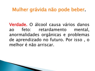 Mulher grávida não pode beber.
Verdade. O álcool causa vários danos
ao feto: retardamento mental,
anormalidades orgânicas e problemas
de aprendizado no futuro. Por isso , o
melhor é não arriscar.
 