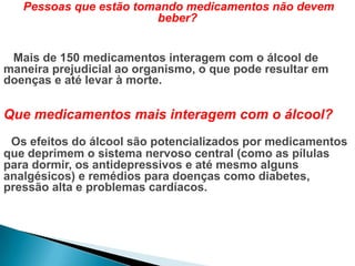Pessoas que estão tomando medicamentos não devem
beber?
Mais de 150 medicamentos interagem com o álcool de
maneira prejudicial ao organismo, o que pode resultar em
doenças e até levar à morte.
Que medicamentos mais interagem com o álcool?
Os efeitos do álcool são potencializados por medicamentos
que deprimem o sistema nervoso central (como as pílulas
para dormir, os antidepressivos e até mesmo alguns
analgésicos) e remédios para doenças como diabetes,
pressão alta e problemas cardíacos.
 