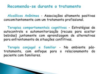 Recomenda-se durante o tratamento
Alcoólicos Anônimos - Associações altamente positivas
concomitantemente com um tratamento profissional.
Terapias comportamentais cognitivas - Estratégias de
autocontrole e automonitorização (recusa para aceitar
bebidas) juntamente com aprendizagem de alternativas
para enfrentamento de situações conflitivas.
Terapia conjugal e familiar - No ambiente pós-
tratamento, com enfoque para o relacionamento do
paciente com familiares.
 
