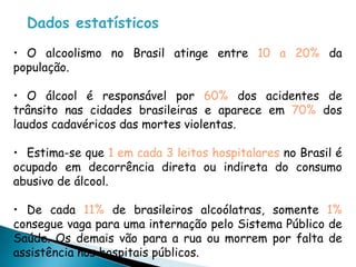 Dados estatísticos
• O alcoolismo no Brasil atinge entre 10 a 20% da
população.
• O álcool é responsável por 60% dos acidentes de
trânsito nas cidades brasileiras e aparece em 70% dos
laudos cadavéricos das mortes violentas.
• Estima-se que 1 em cada 3 leitos hospitalares no Brasil é
ocupado em decorrência direta ou indireta do consumo
abusivo de álcool.
• De cada 11% de brasileiros alcoólatras, somente 1%
consegue vaga para uma internação pelo Sistema Público de
Saúde. Os demais vão para a rua ou morrem por falta de
assistência nos hospitais públicos.
 