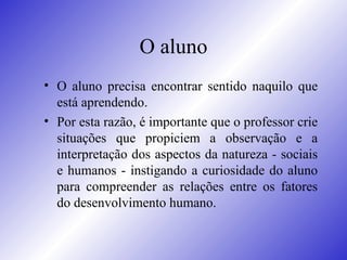 O aluno O aluno precisa encontrar sentido naquilo que está aprendendo.  Por esta razão, é importante que o professor crie situações que propiciem a observação e a interpretação dos aspectos da natureza - sociais e humanos - instigando a curiosidade do aluno para compreender as relações entre os fatores do desenvolvimento humano.  