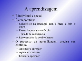 A aprendizagem É individual e social  É colaborativa: Constrói-se na interação com o meio e com o outro Faz-se importante a reflexão Tomada de consciência Reconstrução do conhecimento O processo de aprendizagem precisa ser contínuo Aprender a aprender Aprender a ensinar Ensinar e aprender 