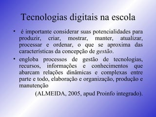 Tecnologias digitais na escola é importante considerar suas potencialidades para produzir, criar, mostrar, manter, atualizar, processar e ordenar, o que se aproxima das características da concepção de  gestão .  engloba processos de gestão de tecnologias, recursos, informações e conhecimentos que abarcam relações dinâmicas e complexas entre parte e todo, elaboração e organização, produção e manutenção  (ALMEIDA, 2005, apud Proinfo integrado). 