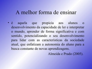 A melhor forma de ensinar é aquela que propicia aos alunos o desenvolvimento da capacidade de ler e interpretar o mundo, aprender de forma significativa e com sentido, potencializando o seu desenvolvimento para lidar com as características da sociedade atual, que enfatizam a autonomia do aluno para a busca constante de novas aprendizagens. Almeida e Prado (2005).  