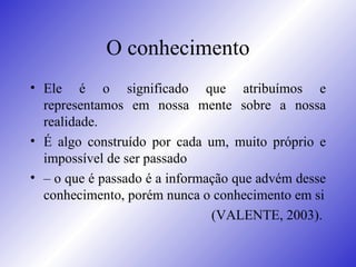 O conhecimento Ele é o significado que atribuímos e representamos em nossa mente sobre a nossa realidade.  É algo construído por cada um, muito próprio e impossível de ser passado  –  o que é passado é a informação que advém desse conhecimento, porém nunca o conhecimento em si (VALENTE, 2003).  