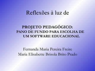 Reflexões à luz de PROJETO PEDAGÓGICO:  PANO DE FUNDO PARA ESCOLHA DE UM SOFTWARE EDUCACIONAL  Fernanda Maria Pereira Freire   Maria Elisabette Brisola Brito Prado   