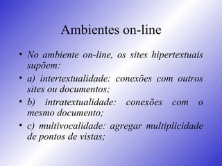 Ambientes on-line No ambiente on-line, os sites hipertextuais supõem:  a) intertextualidade: conexões com outros sites ou documentos;  b) intratextualidade: conexões com o mesmo documento;  c) multivocalidade: agregar multiplicidade de pontos de vistas;  