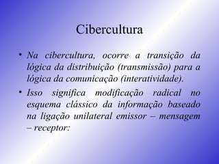 Cibercultura Na cibercultura, ocorre a transição da lógica da distribuição (transmissão) para a lógica da comunicação (interatividade).  Isso significa modificação radical no esquema clássico da informação baseado na ligação unilateral emissor – mensagem – receptor: 