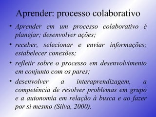 Aprender: processo colaborativo Aprender em um processo colaborativo é planejar; desenvolver ações;  receber, selecionar e enviar informações; estabelecer conexões;  refletir sobre o processo em desenvolvimento em conjunto com os pares;  desenvolver a interaprendizagem, a competência de resolver problemas em grupo e a autonomia em relação à busca e ao fazer por si mesmo (Silva, 2000).  