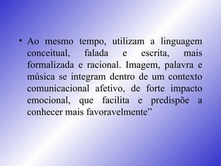 Ao mesmo tempo, utilizam a linguagem conceitual, falada e escrita, mais formalizada e racional. Imagem, palavra e música se integram dentro de um contexto comunicacional afetivo, de forte impacto emocional, que facilita e predispõe a conhecer mais favoravelmente” 