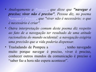 Analogamente a  Pompeu , que disse que  "navegar é preciso; viver não é preciso" , Pessoa diz, no poema  Navegar é Preciso , que "viver não é necessário; o que é necessário é criar".  Outra interpretação comum deste poema diz respeito ao fato de a navegação ter resultado de uma atitude racionalista do mundo ocidental: a navegação exigiria uma precisão que a vida poderia dispensar.   Trasladando de Pompeu a  Bill Gates , tenho navegado muito porque navegar é preciso, viver é preciso, conhecer outros mundos da comunicação é preciso e “saber faz a hora não espera acontecer”.   