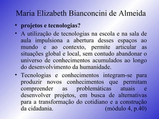 Maria Elizabeth Bianconcini de Almeida projetos e tecnologias? A utilização de tecnologias na escola e na sala de aula impulsiona a abertura desses espaços ao mundo e ao contexto, permite articular as situações global e local, sem contudo abandonar o universo de conhecimentos acumulados ao longo do desenvolvimento da humanidade.  Tecnologias e conhecimentos integram-se para produzir novos conhecimentos que permitam compreender as problemáticas atuais e desenvolver projetos, em busca de alternativas para a transformação do cotidiano e a construção da cidadania.    (módulo 4, p.40) 