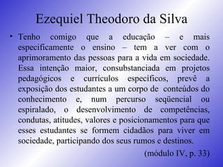 Ezequiel Theodoro da Silva Tenho comigo que a educação – e mais especificamente o ensino – tem a ver com o aprimoramento das pessoas para a vida em sociedade. Essa intenção maior, consubstanciada em projetos pedagógicos e currículos específicos, prevê a exposição dos estudantes a um corpo de  conteúdos do conhecimento e, num percurso seqüencial ou espiralado, o desenvolvimento de competências, condutas, atitudes, valores e posicionamentos para que esses estudantes se formem cidadãos para viver em sociedade, participando dos seus rumos e destinos.  (módulo IV, p. 33) 