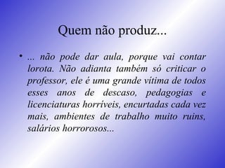 Quem não produz... ... não pode dar aula, porque vai contar lorota. Não adianta também só criticar o professor, ele é uma grande vítima de todos esses anos de descaso, pedagogias e licenciaturas horríveis, encurtadas cada vez mais, ambientes de trabalho muito ruins, salários horrorosos...  