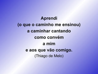 Aprendi (o que o caminho me ensinou) a caminhar cantando como convém a mim e aos que vão comigo. (Thiago de Melo) 