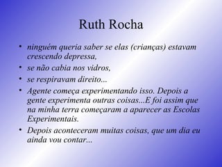 Ruth Rocha ninguém queria saber se elas (crianças) estavam crescendo depressa,  se não cabia nos vidros,  se respiravam direito...   Agente começa experimentando isso. Depois a gente experimenta outras coisas...E foi assim que na minha terra começaram a aparecer as Escolas Experimentais.  Depois aconteceram muitas coisas, que um dia eu ainda vou contar...   