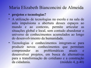 Maria Elizabeth Bianconcini de Almeida <ul><li>projetos e tecnologias? </li></ul><ul><li>A utilização de tecnologias na es...