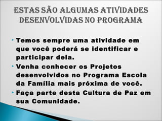  Temos sempre uma atividade em 
que você poderá se identificar e 
par ticipar dela. 
 Venha conhecer os Projetos 
desenvolvidos no Programa Escola 
da Família mais próxima de você. 
 Faça par te desta Cultura de Paz em 
sua Comunidade. 
 