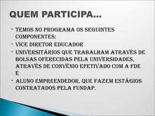  TEMOS NO PROGRAMA OS SEGUINTES 
COMPONENTES: 
 VICE DIRETOR EDUCADOR 
 UNIVERSITÁRIOS QUE TRABALHAM ATRAVÉS DE 
BOLSAS OFERECIDAS PELA UNIVERSIDADES, 
ATRAVÉS DE CONVÊNIO EFETIVADO COM A FDE 
E 
 ALUNO EMPREENDEDOR, QUE FAZEM ESTÁGIOS 
CONTRATADOS PELA FUNDAP. 
 