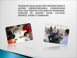 TRABALHO REALIZADO POR UNIVERSITÁRIOS E 
ALUNOS EMPREENDEDORES, COORDENADOS 
PELO VICE DIRETOR EDUCADOR DO PROGRAMA, 
ATRAVÉS DE QUATRO EIXOS: CULTURA, 
ESPORTE, SAÚDE E TRABALHO. 
 