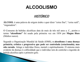 ALCOOLISMO
HISTÓRICO
ÁLCOOL é uma palavra de origem árabe e quer dizer “coisa fina”, “coisa sutil”,
“enganadora”.
O Consumo de bebidas alcoólicas data de mais de três mil anos a. C., porém o
termo “alcoolismo” foi usado pela primeira vez em 1854 por Magno Huss
(Médico sueco).
Segundo a Organização Mundial de Saúde (OMS), o alcoolismo é uma doença
primária, crônica e progressiva que pode ser controlada (estacionada), mas
não curada. Atinge o indivíduo físico, mental e espiritualmente. O sintoma mais
evidente da doença é a dificuldade que o indivíduo tem de controlar a ingestão de
bebida alcoólica após o primeiro gole.
 