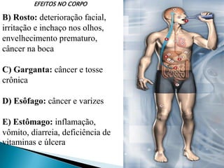 EFEITOS NO CORPO
B) Rosto: deterioração facial,
irritação e inchaço nos olhos,
envelhecimento prematuro,
câncer na boca
C) Garganta: câncer e tosse
crônica
D) Esôfago: câncer e varizes
E) Estômago: inflamação,
vômito, diarreia, deficiência de
vitaminas e úlcera
 