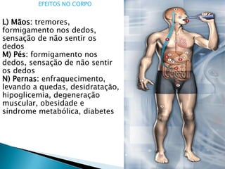 EFEITOS NO CORPO
L) Mãos: tremores,
formigamento nos dedos,
sensação de não sentir os
dedos
M) Pés: formigamento nos
dedos, sensação de não sentir
os dedos
N) Pernas: enfraquecimento,
levando a quedas, desidratação,
hipoglicemia, degeneração
muscular, obesidade e
síndrome metabólica, diabetes
 
