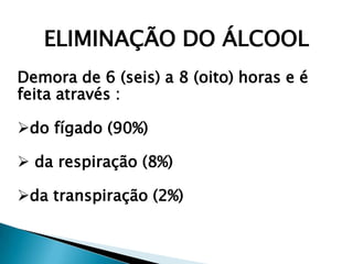 ELIMINAÇÃO DO ÁLCOOL
Demora de 6 (seis) a 8 (oito) horas e é
feita através :
do fígado (90%)
 da respiração (8%)
da transpiração (2%)
 