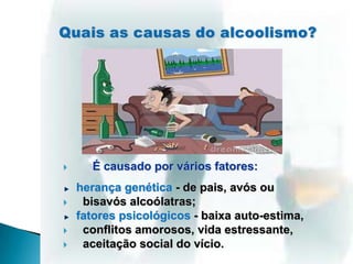  É causado por vários fatores:
herança genética - de pais, avós ou
 bisavós alcoólatras;
fatores psicológicos - baixa auto-estima,
 conflitos amorosos, vida estressante,
 aceitação social do vício.
 