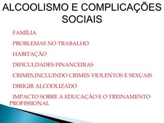 •FAMÍLIA
•PROBLEMAS NO TRABALHO
•HABITAÇÃO
•DIFICULDADES FINANCEIRAS
•CRIMES,INCLUINDO CRIMES VIOLENTOS E SEXUAIS
•DIRIGIR ALCOOLIZADO
•IMPACTO SOBRE A EDUCAÇÃO E O TREINAMENTO
PROFISSIONAL
ALCOOLISMO E COMPLICAÇÕES
SOCIAIS
 