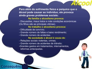 Consequências
Para além do sofrimento físico e psíquico que o
álcool pode causar ao indivíduo, ele provoca
ainda graves problemas sociais:
Na família o alcoolismo provoca:
- Discussões, maus tratos e más condições económicas
(Os filhos são as principais vitimas).
No trabalho o alcoolismo provoca:
- Dificuldade de convívio;
- Grande número de faltas e baixo rendimento;
- Grande número de acidentes.
Na sociedade o álcool é causa de:
- Relações sociais violentas, crimes;
- Grande número de acidentes de trânsito;
-Grandes gastos em tratamentos, internamentos,
reformas antecipadas.
 