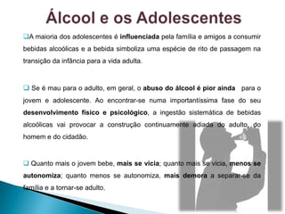 A maioria dos adolescentes é influenciada pela família e amigos a consumir
bebidas alcoólicas e a bebida simboliza uma espécie de rito de passagem na
transição da infância para a vida adulta.
 Se é mau para o adulto, em geral, o abuso do álcool é pior ainda para o
jovem e adolescente. Ao encontrar-se numa importantíssima fase do seu
desenvolvimento físico e psicológico, a ingestão sistemática de bebidas
alcoólicas vai provocar a construção continuamente adiada do adulto, do
homem e do cidadão.
 Quanto mais o jovem bebe, mais se vicia; quanto mais se vicia, menos se
autonomiza; quanto menos se autonomiza, mais demora a separar-se da
família e a tornar-se adulto.
 