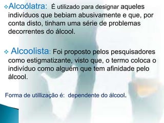 Alcoólatra: É utilizado para designar aqueles
indivíduos que bebiam abusivamente e que, por
conta disto, tinham uma série de problemas
decorrentes do álcool.
 Alcoolista: Foi proposto pelos pesquisadores
como estigmatizante, visto que, o termo coloca o
indivíduo como alguém que tem afinidade pelo
álcool.
Forma de utillização é: dependente do álcool.
 