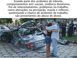 Grande parte dos acidentes de trânsito,
comportamentos anti-sociais, violência doméstica,
fim de relacionamentos, problemas no trabalho,
como alterações na percepção, reação e reflexos,
aumentando a chance de acidentes de trabalho,
são provenientes do abuso de álcool.
 