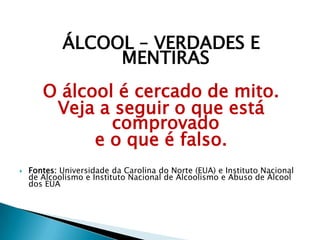ÁLCOOL – VERDADES E
MENTIRAS
O álcool é cercado de mito.
Veja a seguir o que está
comprovado
e o que é falso.
 Fontes: Universidade da Carolina do Norte (EUA) e Instituto Nacional
de Alcoolismo e Instituto Nacional de Alcoolismo e Abuso de Álcool
dos EUA
 