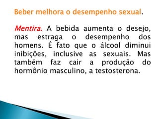 Beber melhora o desempenho sexual.
Mentira. A bebida aumenta o desejo,
mas estraga o desempenho dos
homens. É fato que o álcool diminui
inibições, inclusive as sexuais. Mas
também faz cair a produção do
hormônio masculino, a testosterona.
 