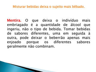 Misturar bebidas deixa o sujeito mais bêbado.
Mentira. O que deixa o indivíduo mais
embriagado é a quantidade de álcool que
ingeriu, não o tipo de bebida. Tomar bebidas
de sabores diferentes, uma em seguida à
outra, pode deixar o beberrão apenas mais
enjoado porque os diferentes sabores
geralmente não combinam.
 