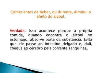 Comer antes de beber, ou durante, diminui o
efeito do álcool.
Verdade. Isso acontece porque a própria
comida, quando encontra o álcool no
estômago, absorve parte da substância. Evita
que ele passe ao intestino delgado e, dali,
chegue ao cérebro pela corrente sangüínea.
 