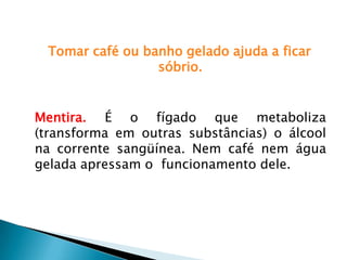 Tomar café ou banho gelado ajuda a ficar
sóbrio.
Mentira. É o fígado que metaboliza
(transforma em outras substâncias) o álcool
na corrente sangüínea. Nem café nem água
gelada apressam o funcionamento dele.
 