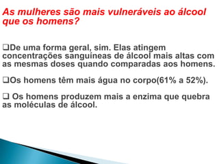 As mulheres são mais vulneráveis ao álcool
que os homens?
De uma forma geral, sim. Elas atingem
concentrações sanguíneas de álcool mais altas com
as mesmas doses quando comparadas aos homens.
Os homens têm mais água no corpo(61% a 52%).
 Os homens produzem mais a enzima que quebra
as moléculas de álcool.
 